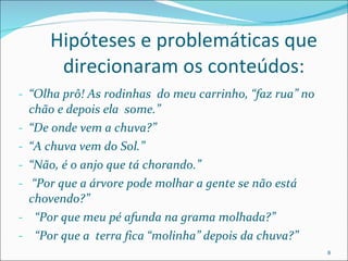 Hipóteses e problemáticas que direcionaram os conteúdos: “ Olha prô! As rodinhas  do meu carrinho, “faz rua” no chão e depois ela  some.” “ De onde vem a chuva?” “ A chuva vem do Sol.”  “ Não, é o anjo que tá chorando.” “ Por que a árvore pode molhar a gente se não está chovendo?” “ Por que meu pé afunda na grama molhada?”  “ Por que a  terra fica “molinha” depois da chuva?” 