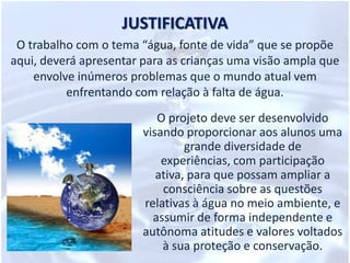 JUSTIFICATIVAO trabalho com o tema “água, fonte de vida” que se propõe aqui, deverá apresentar para as crianças uma visão ampla que envolve inúmeros problemas que o mundo atual vem enfrentando com relação à falta de água. O projeto deve ser desenvolvido visando proporcionar aos alunos uma grande diversidade de experiências, com participação ativa, para que possam ampliar a consciência sobre as questões relativas à água no meio ambiente, e assumir de forma independente e autônoma atitudes e valores voltados à sua proteção e conservação.