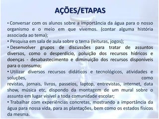 PROBLEMATIZAÇÃOAtravés das experiências já vividas pelos alunos no seu âmbito familiar, a principal função desse projeto é de contribuir para a formação de cidadãos conscientes, aptos para decidirem e atuarem diante da realidade em que o mundo vem enfrentando com a poluição e a escassez de água. Para isso, é necessário que mais do que informações e conceitos, mas atitudes e formação de valores, que serão apreendidos na prática do dia-a-dia, no meio social.