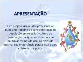 APRESENTAÇÃOEste projeto visa ajudar professores e alunos no trabalho de conscientização da população em relação à cultura de preservação da água, mostrando suas múltiplas formas de uso, os ciclos da mesma, sua importância para a vida e para a história dos povos. 