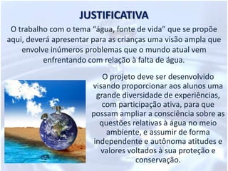 JUSTIFICATIVAO trabalho com o tema “água, fonte de vida” que se propõe aqui, deverá apresentar para as crianças uma visão ampla que envolve inúmeros problemas que o mundo atual vem enfrentando com relação à falta de água. O projeto deve ser desenvolvido visando proporcionar aos alunos uma grande diversidade de experiências, com participação ativa, para que possam ampliar a consciência sobre as questões relativas à água no meio ambiente, e assumir de forma independente e autônoma atitudes e valores voltados à sua proteção e conservação.