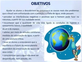 OBJETIVOSAjudar os alunos a descobrirem os sintomas e as causas reais dos problemas que o Brasil vem enfrentando com a poluição e a falta de água, onde possam: perceber as interferências negativas e positivas que o homem pode fazer na natureza, a partir de sua realidade social;