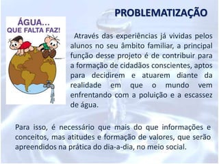  reconhecer que a qualidade de vida está ligada às condições de higiene e saneamento básico, à qualidadedo ar e do espaço;  adotar, por meio de atitudes cotidianas,medidas de valorização da água, a partir de uma postura crítica;  levar os alunos a entenderem que o equilíbrio e o futuro do nosso planeta dependem da preservação da água e de seus ciclos;  conscientizar que a água não deve ser desperdiçada, nem poluída, etc.