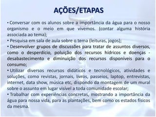 PROBLEMATIZAÇÃOAtravés das experiências já vividas pelos alunos no seu âmbito familiar, a principal função desse projeto é de contribuir para a formação de cidadãos conscientes, aptos para decidirem e atuarem diante da realidade em que o mundo vem enfrentando com a poluição e a escassez de água. Para isso, é necessário que mais do que informações e conceitos, mas atitudes e formação de valores, que serão apreendidos na prática do dia-a-dia, no meio social.