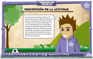 Una vez hayamos asimilado la didáctica de
formación por proyectos, debemos conformar un
equipo con la asesoría del instructor, teniendo
en cuenta ritmos y estilos de aprendizaje, así
como los aprendizajes previos, para proponer
un proyecto de formación siguiendo la misma
metodología del ejercicio anterior, de acuerdo
a problemas, necesidades y oportunidades del
sector productivo al cual pertenece nuestro
programa de formación y a los macroproyectos
que el instructor presenta.
Descripción de la actividad
/4810
SENA, Centro de Gestión de Mercados, Logística y Tecnologías de la Información y la Comunicación.Todos los derechos reservados
formación por
proyectos
descripción de la actividad
 