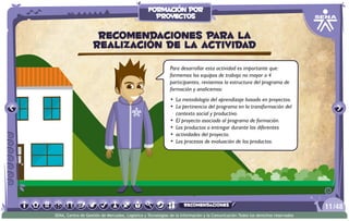 Para desarrollar esta actividad es importante que:
formemos los equipos de trabajo no mayor a 4
participantes, revisemos la estructura del programa de
formación y analicemos:
•	 La metodología del aprendizaje basado en proyectos.
•	 La pertinencia del programa en la transformación del
contexto social y productivo.
•	 El proyecto asociado al programa de formación.
•	 Los productos a entregar durante las diferentes
•	 actividades del proyecto.
•	 Los procesos de evaluación de los productos.
Recomendaciones para la
realización de la actividad
/4811
SENA, Centro de Gestión de Mercados, Logística y Tecnologías de la Información y la Comunicación.Todos los derechos reservados
formación por
proyectos
recomendaciones
 