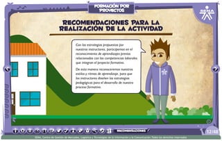 Con las estrategias propuestas por
nuestros instructores, participemos en el
reconocimiento de aprendizajes previos
relacionados con las competencias laborales
que integran el proyecto formativo.
De esta manera reconoceremos nuestros
estilos y ritmos de aprendizaje, para que
los instructores diseñen las estrategias
pedagógicas para el desarrollo de nuestro
proceso formativo.
Recomendaciones para la
realización de la actividad
/4812
SENA, Centro de Gestión de Mercados, Logística y Tecnologías de la Información y la Comunicación.Todos los derechos reservados
formación por
proyectos
recomendaciones
 