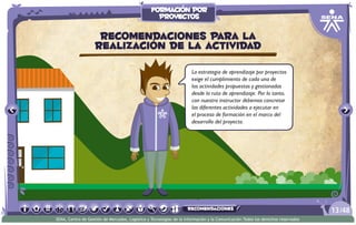 La estrategia de aprendizaje por proyectos
exige el cumplimiento de cada una de
las actividades propuestas y gestionadas
desde la ruta de aprendizaje. Por lo tanto,
con nuestro instructor debemos concretar
las diferentes actividades a ejecutar en
el proceso de formación en el marco del
desarrollo del proyecto.
Recomendaciones para la
realización de la actividad
/4813
SENA, Centro de Gestión de Mercados, Logística y Tecnologías de la Información y la Comunicación.Todos los derechos reservados
formación por
proyectos
recomendaciones
 