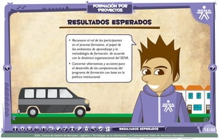 •	 Reconocer el rol de los participantes
en el proceso formativo, el papel de
los ambientes de aprendizaje y la
metodología de formación, de acuerdo
con la dinámica organizacional del SENA.
•	 Concertar alternativas y acciones para
el desarrollo de las competencias del
programa de formación con base en la
política institucional.
Resultados esperados
/4814
SENA, Centro de Gestión de Mercados, Logística y Tecnologías de la Información y la Comunicación.Todos los derechos reservados
formación por
proyectos
resultados esperados
 