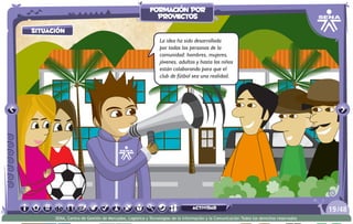 situación
La idea ha sido desarrollada
por todas las personas de la
comunidad: hombres, mujeres,
jóvenes, adultos y hasta los niños
están colaborando para que el
club de fútbol sea una realidad.
/4819
SENA, Centro de Gestión de Mercados, Logística y Tecnologías de la Información y la Comunicación.Todos los derechos reservados
formación por
proyectos
actividad
 