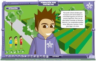 situación
Para poder obtener fondos para
el proyecto del club de fútbol, la
comunidad organiza una serie de
eventos deportivos. Para uno de
ellos habían montado un llamativo
laberinto. Los competidores podían
tomar diferentes caminos o rutas
para llegar a la meta.
/4821
SENA, Centro de Gestión de Mercados, Logística y Tecnologías de la Información y la Comunicación.Todos los derechos reservados
formación por
proyectos
actividad
 