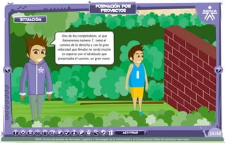 situación
Uno de los competidores, al que
llamaremos número 1, tomó el
camino de la derecha y con la gran
velocidad que llevaba no tardó mucho
en toparse con el obstáculo que
presentaba el camino, un gran muro.
/4824
SENA, Centro de Gestión de Mercados, Logística y Tecnologías de la Información y la Comunicación.Todos los derechos reservados
formación por
proyectos
actividad
 