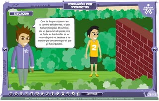 situación
actividad
situación
Otro de los participantes en
la carrera del laberinto, al que
llamaremos Jesús el humilde,
iba un poco más despacio pero
se fijaba en los detalles de su
recorrido para no perderse o no
avanzar por un camino por el que
ya había pasado.
/4826
SENA, Centro de Gestión de Mercados, Logística y Tecnologías de la Información y la Comunicación.Todos los derechos reservados
formación por
proyectos
actividad
 