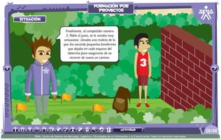situación
actividad
situación
Finalmente, al competidor número
3, Pablo el justo, se le notaba muy
entusiasta. Llevaba una maleta de la
que iba sacando pequeños banderines
que dejaba en cada esquina del
laberinto para asegurarse de no
recorrer de nuevo un camino.
/4828
SENA, Centro de Gestión de Mercados, Logística y Tecnologías de la Información y la Comunicación.Todos los derechos reservados
formación por
proyectos
actividad
 