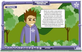 situación
Desde este análisis comprendemos
la importancia de participar en las
diferentes actividades propuestas
por los instructores, las cuales están
diseñadas desde el reconocimiento
de los aprendizajes previos y nuestras
características propias, las cuales definen
el plan de actividades para alcanzar los
resultados de aprendizaje que constituyen
nuestro programa de formación.
/4833
SENA, Centro de Gestión de Mercados, Logística y Tecnologías de la Información y la Comunicación.Todos los derechos reservados
formación por
proyectos
actividad
 
