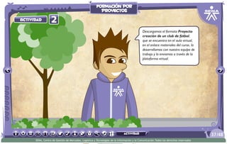 2Actividad
Descargamos el formato Proyecto
creación de un club de fútbol,
que se encuentra en el aula virtual,
en el enlace materiales del curso, lo
desarrollamos con nuestro equipo de
trabajo y lo enviamos a través de la
plataforma virtual.
/4837
SENA, Centro de Gestión de Mercados, Logística y Tecnologías de la Información y la Comunicación.Todos los derechos reservados
formación por
proyectos
actividad
 