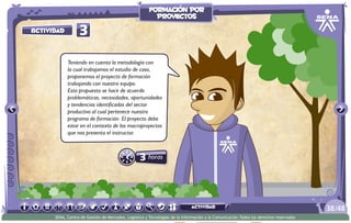 3 horas
3Actividad
Teniendo en cuenta la metodología con
la cual trabajamos el estudio de caso,
proponemos el proyecto de formación
trabajando con nuestro equipo.
Esta propuesta se hace de acuerdo
problemáticas, necesidades, oportunidades
y tendencias identificadas del sector
productivo al cual pertenece nuestro
programa de formación. El proyecto debe
estar en el contexto de los macroproyectos
que nos presenta el instructor.
/4838
SENA, Centro de Gestión de Mercados, Logística y Tecnologías de la Información y la Comunicación.Todos los derechos reservados
formación por
proyectos
actividad
 