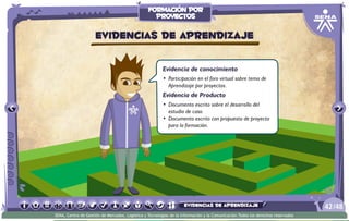 Evidencia de conocimiento
•	 Participación en el foro virtual sobre tema de
Aprendizaje por proyectos.
Evidencia de Producto
•	 Documento escrito sobre el desarrollo del
estudio de caso.
•	 Documento escrito con propuesta de proyecto
para la formación.
Evidencias de aprendizaje
/4842
SENA, Centro de Gestión de Mercados, Logística y Tecnologías de la Información y la Comunicación.Todos los derechos reservados
formación por
proyectos
evidencias de aprendizaje
 