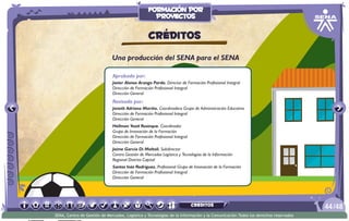 Aprobado por:
Javier Alonso Arango Pardo. Director de Formación Profesional Integral
Dirección de Formación Profesional Integral
Dirección General
Revisado por:
Janeth Adriana Mariño. Coordinadora Grupo de Administración Educativa
Dirección de Formación Profesional Integral
Dirección General
Hellman Yesid Rusinque. Coordinador
Grupo de Innovación de la Formación
Dirección de Formación Profesional Integral
Dirección General
Jaíme García Di Moltoli. Subdirector
Centro Gestión de Mercados Logística y Tecnologías de la Información
Regional Distrito Capital
Santos Inés Rodríguez. Profesional Grupo de Innovación de la Formación
Dirección de Formación Profesional Integral
Dirección General
Una producción del SENA para el SENA
CRÉDITOS
/4844
SENA, Centro de Gestión de Mercados, Logística y Tecnologías de la Información y la Comunicación.Todos los derechos reservados
formación por
proyectos
CRÉDITOS
 