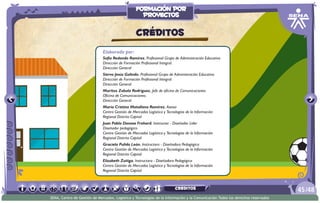 Elaborado por:
Sofía Redondo Ramírez. Profesional Grupo de Administración Educativa
Dirección de Formación Profesional Integral.
Dirección General
Siervo Jesús Galindo. Profesional Grupo de Administración Educativa
Dirección de Formación Profesional Integral.
Dirección General
Maritza Zabala Rodríguez. Jefe de oficina de Comunicaciones
Oficina de Comunicaciones.
Dirección General
María Cristina Matallana Ramírez. Asesor
Centro Gestión de Mercados Logística y Tecnologías de la Información
Regional Distrito Capital
Juan Pablo Donoso Frohard. Instructor - Diseñador Líder
Diseñador pedagógico
Centro Gestión de Mercados Logística y Tecnologías de la Información
Regional Distrito Capital
Graciela Pulido León. Instructora - Diseñadora Pedagógica
Centro Gestión de Mercados Logística y Tecnologías de la Información
Regional Distrito Capital
Elizabeth Zuñiga. Instructora - Diseñadora Pedagógica
Centro Gestión de Mercados Logística y Tecnologías de la Información
Regional Distrito Capital
CRÉDITOS
/4845
SENA, Centro de Gestión de Mercados, Logística y Tecnologías de la Información y la Comunicación.Todos los derechos reservados
formación por
proyectos
CRÉDITOS
 