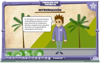 En este espacio se encuentra presente
el aprendizaje por proyectos, el cual
busca desarrollar las competencias
laborales e integrales de los aprendices
de acuerdo con la especificidad de
cada programa de formación.
Introducción
/486
SENA, Centro de Gestión de Mercados, Logística y Tecnologías de la Información y la Comunicación.Todos los derechos reservados
formación por
proyectos
introducción
 