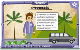 En el desarrollo de la FPI de cada uno
de los programas en los que estamos
matriculados, se deben considerar
nuestros conocimientos previos, lo que
nos permitirá optimizar nuestro tiempo
de formación; concertar el proceso
formativo y la ruta de aprendizaje
a seguir. Y con la orientación de
nuestros instructores planear nuestras
actividades de aprendizaje.
Introducción
/487
SENA, Centro de Gestión de Mercados, Logística y Tecnologías de la Información y la Comunicación.Todos los derechos reservados
formación por
proyectos
introducción
 