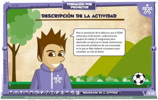 Para la asimilación de la didáctica que el SENA
utiliza para la formación, conformaremos
equipos de trabajo (4 integrantes) para
desarrollar un ejercicio en donde resolveremos
una situación problémica de una comunidad,
en la que se debe elaborar un proyecto para
consolidar un club de fútbol.
Descripción de la actividad
/489
SENA, Centro de Gestión de Mercados, Logística y Tecnologías de la Información y la Comunicación.Todos los derechos reservados
formación por
proyectos
descripción de la actividad
 