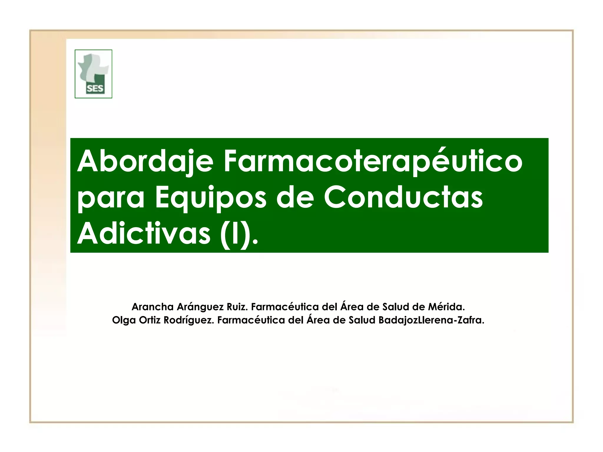 Abordaje Farmacoterapéutico
para Equipos de Conductas
Adictivas (I).

     Arancha Aránguez Ruiz. Farmacéutica del Área de Salud de Mérida.
  Olga Ortiz Rodríguez. Farmacéutica del Área de Salud BadajozLlerena-Zafra.
 