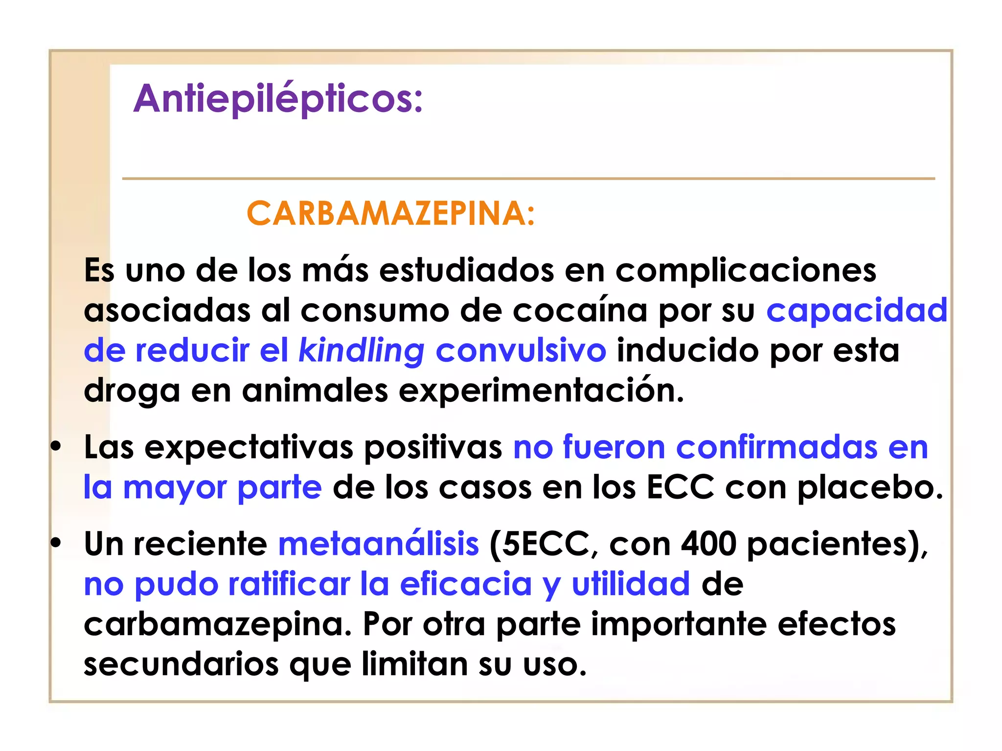 Antiepilépticos:

            CARBAMAZEPINA:
  Es uno de los más estudiados en complicaciones
  asociadas al consumo de cocaína por su capacidad
  de reducir el kindling convulsivo inducido por esta
  droga en animales experimentación.
• Las expectativas positivas no fueron confirmadas en
  la mayor parte de los casos en los ECC con placebo.
• Un reciente metaanálisis (5ECC, con 400 pacientes),
  no pudo ratificar la eficacia y utilidad de
  carbamazepina. Por otra parte importante efectos
  secundarios que limitan su uso.
 