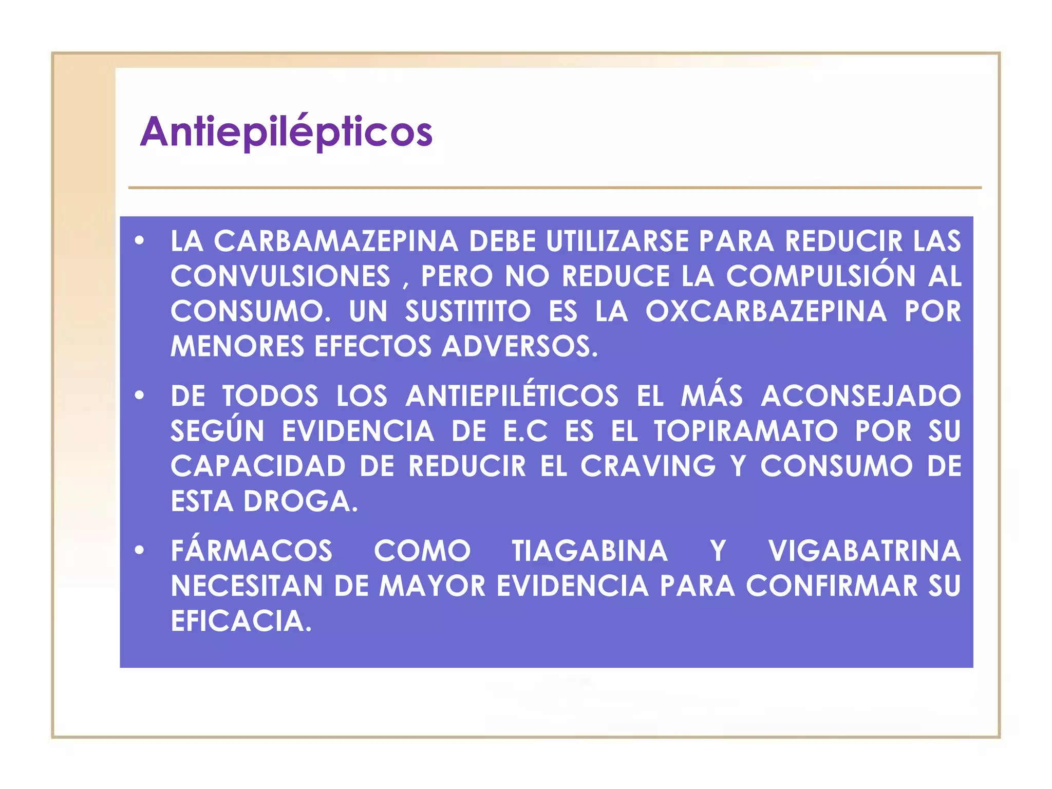 Antiepilépticos

• LA CARBAMAZEPINA DEBE UTILIZARSE PARA REDUCIR LAS
  CONVULSIONES , PERO NO REDUCE LA COMPULSIÓN AL
  CONSUMO. UN SUSTITITO ES LA OXCARBAZEPINA POR
  MENORES EFECTOS ADVERSOS.
• DE TODOS LOS ANTIEPILÉTICOS EL MÁS ACONSEJADO
  SEGÚN EVIDENCIA DE E.C ES EL TOPIRAMATO POR SU
  CAPACIDAD DE REDUCIR EL CRAVING Y CONSUMO DE
  ESTA DROGA.
• FÁRMACOS COMO TIAGABINA Y VIGABATRINA
  NECESITAN DE MAYOR EVIDENCIA PARA CONFIRMAR SU
  EFICACIA.
 
