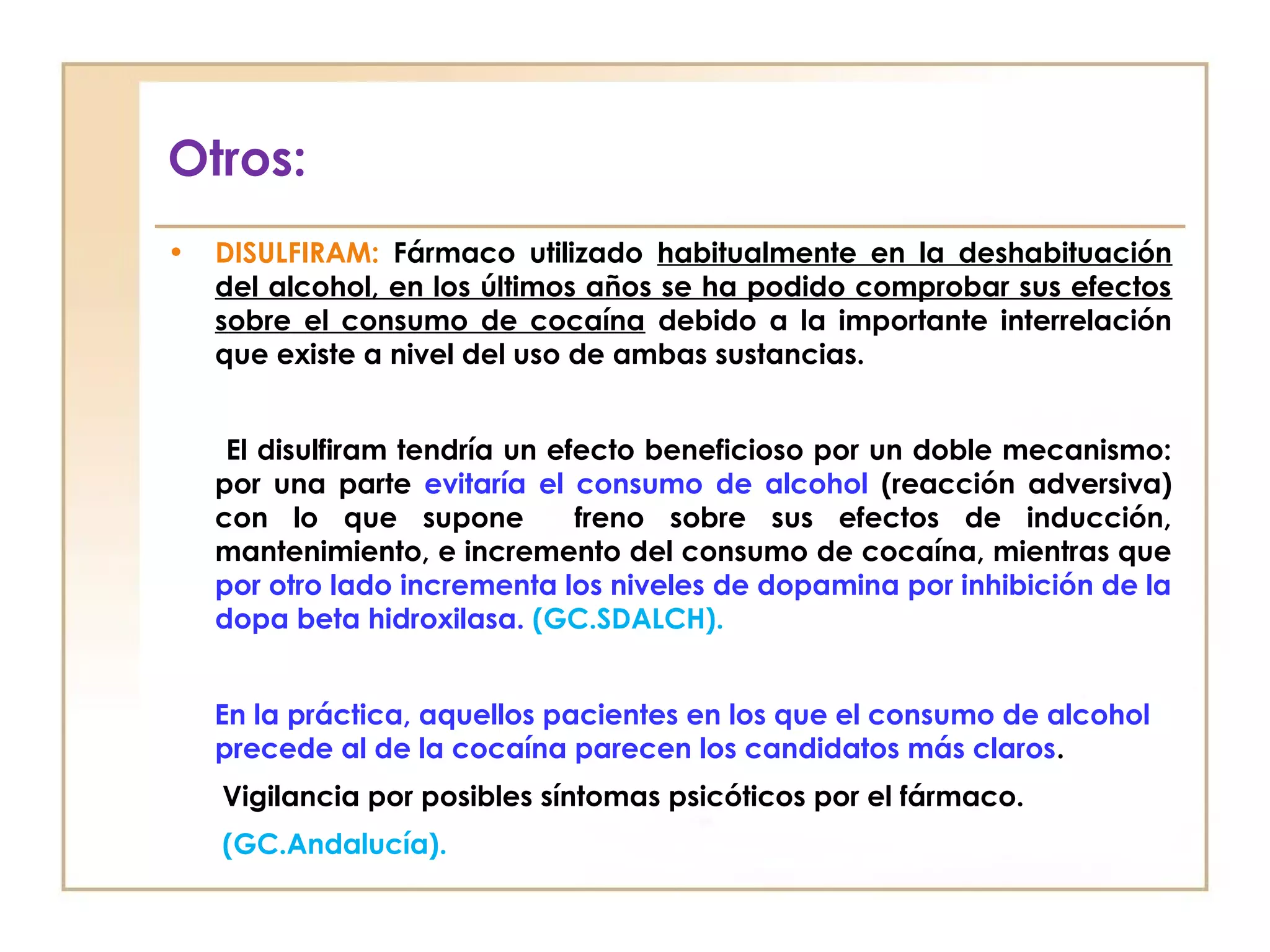 Otros:
•   DISULFIRAM: Fármaco utilizado habitualmente en la deshabituación
    del alcohol, en los últimos años se ha podido comprobar sus efectos
    sobre el consumo de cocaína debido a la importante interrelación
    que existe a nivel del uso de ambas sustancias.


     El disulfiram tendría un efecto beneficioso por un doble mecanismo:
    por una parte evitaría el consumo de alcohol (reacción adversiva)
    con lo que supone           freno sobre sus efectos de inducción,
    mantenimiento, e incremento del consumo de cocaína, mientras que
    por otro lado incrementa los niveles de dopamina por inhibición de la
    dopa beta hidroxilasa. (GC.SDALCH).


    En la práctica, aquellos pacientes en los que el consumo de alcohol
    precede al de la cocaína parecen los candidatos más claros.
    Vigilancia por posibles síntomas psicóticos por el fármaco.
    (GC.Andalucía).
 