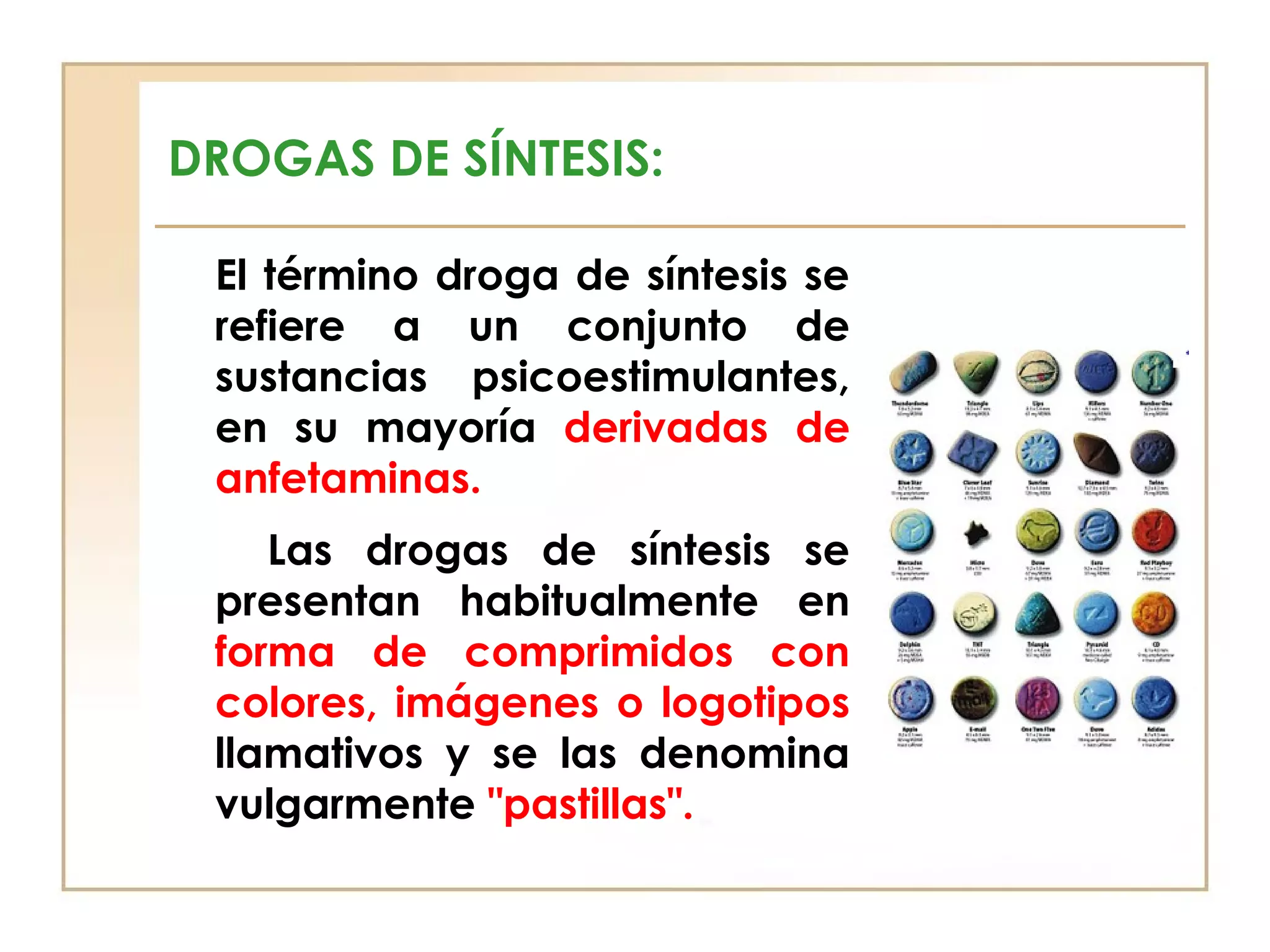 DROGAS DE SÍNTESIS:

 El término droga de síntesis se
 refiere a un conjunto de
 sustancias psicoestimulantes,
 en su mayoría derivadas de
 anfetaminas.
    Las drogas de síntesis se
 presentan habitualmente en
 forma de comprimidos con
 colores, imágenes o logotipos
 llamativos y se las denomina
 vulgarmente "pastillas".
 