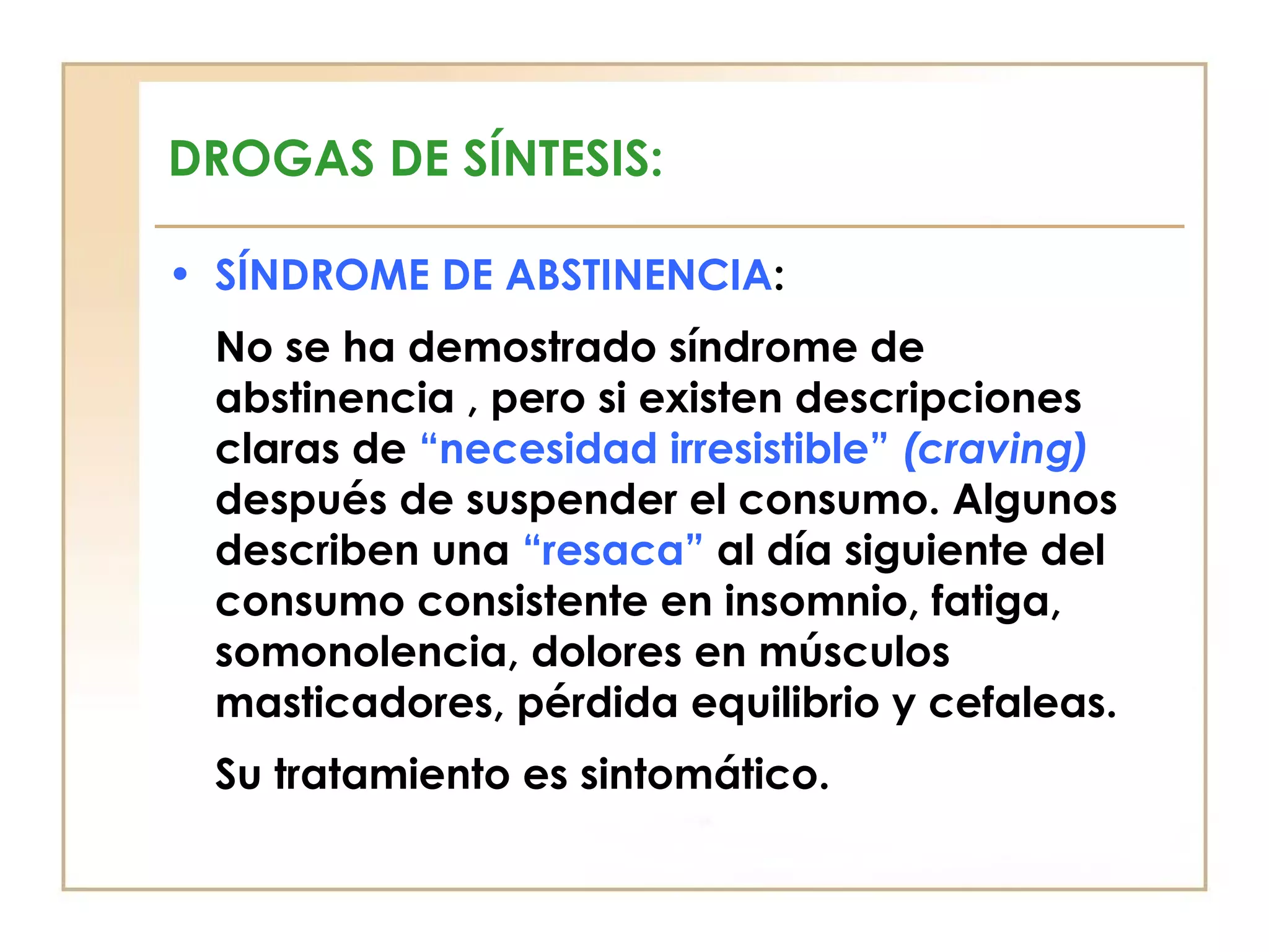 DROGAS DE SÍNTESIS:

• SÍNDROME DE ABSTINENCIA:
 No se ha demostrado síndrome de
 abstinencia , pero si existen descripciones
 claras de “necesidad irresistible” (craving)
 después de suspender el consumo. Algunos
 describen una “resaca” al día siguiente del
 consumo consistente en insomnio, fatiga,
 somonolencia, dolores en músculos
 masticadores, pérdida equilibrio y cefaleas.
 Su tratamiento es sintomático.
 