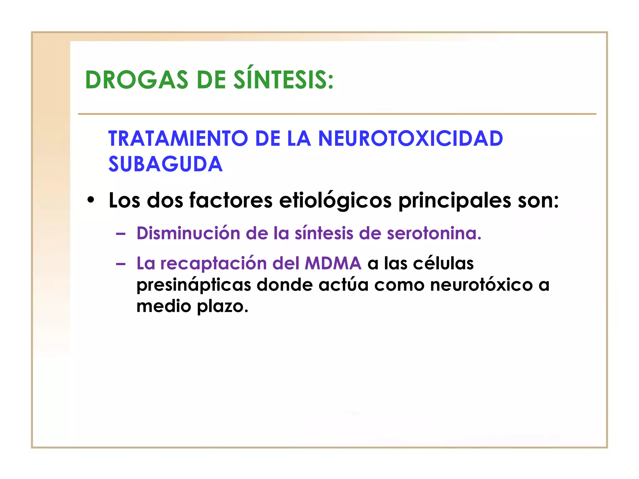 DROGAS DE SÍNTESIS:

  TRATAMIENTO DE LA NEUROTOXICIDAD
  SUBAGUDA
• Los dos factores etiológicos principales son:
   – Disminución de la síntesis de serotonina.
   – La recaptación del MDMA a las células
     presinápticas donde actúa como neurotóxico a
     medio plazo.
 