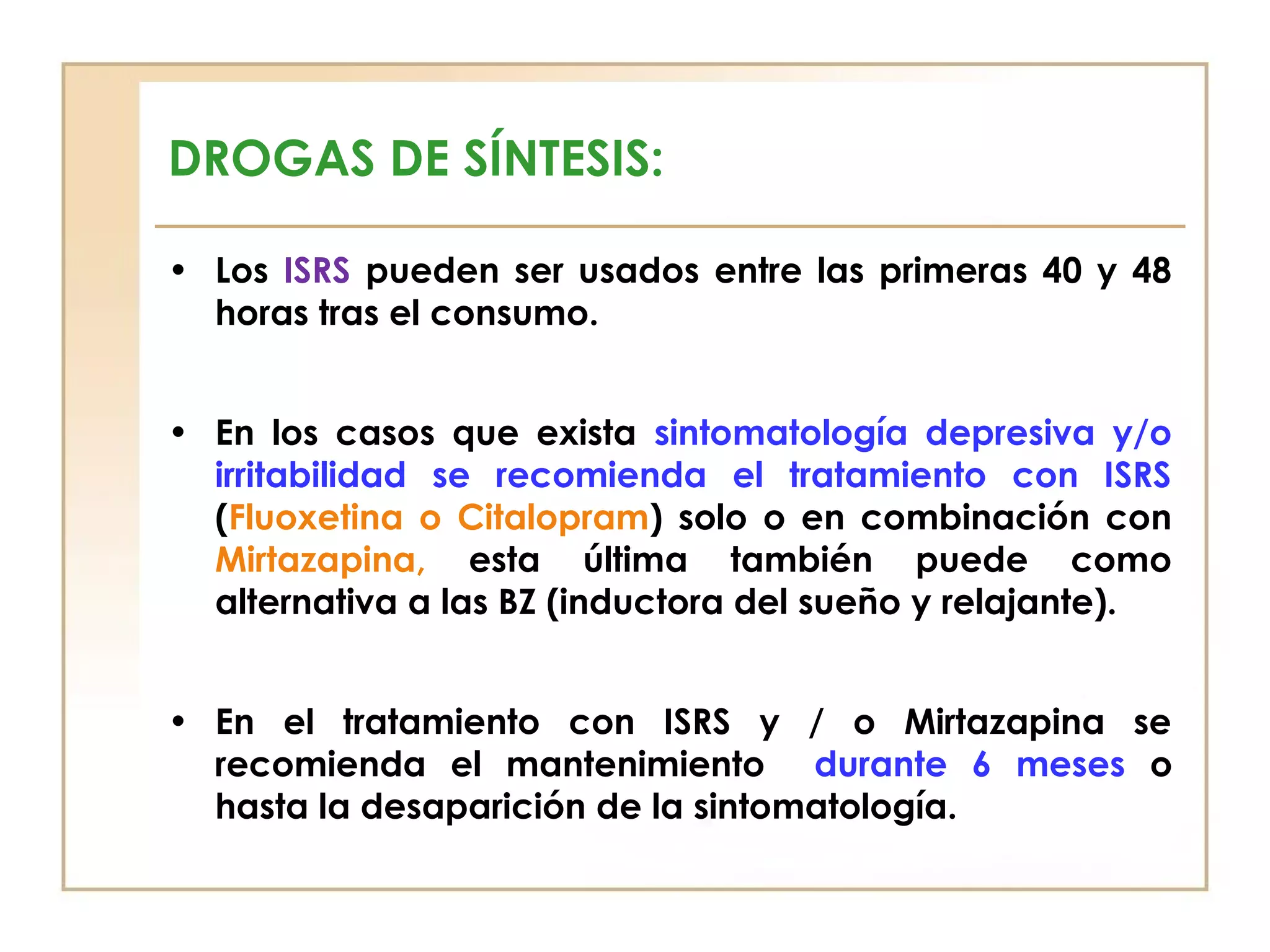 DROGAS DE SÍNTESIS:

• Los ISRS pueden ser usados entre las primeras 40 y 48
  horas tras el consumo.


• En los casos que exista sintomatología depresiva y/o
  irritabilidad se recomienda el tratamiento con ISRS
  (Fluoxetina o Citalopram) solo o en combinación con
  Mirtazapina, esta última también puede como
  alternativa a las BZ (inductora del sueño y relajante).


• En el tratamiento con ISRS y / o Mirtazapina se
  recomienda el mantenimiento durante 6 meses o
  hasta la desaparición de la sintomatología.
 