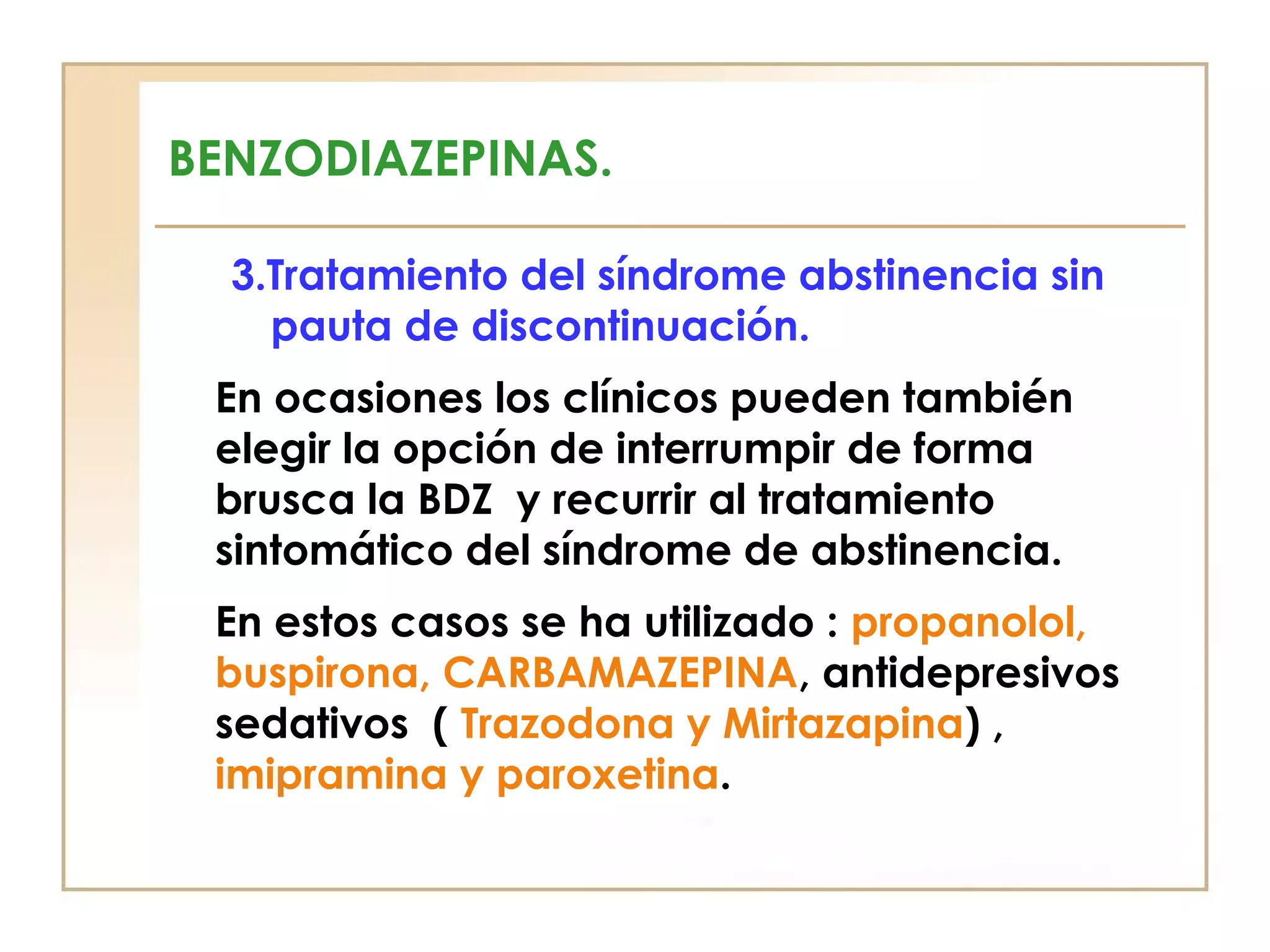 BENZODIAZEPINAS.

  3.Tratamiento del síndrome abstinencia sin
    pauta de discontinuación.
 En ocasiones los clínicos pueden también
 elegir la opción de interrumpir de forma
 brusca la BDZ y recurrir al tratamiento
 sintomático del síndrome de abstinencia.
 En estos casos se ha utilizado : propanolol,
 buspirona, CARBAMAZEPINA, antidepresivos
 sedativos ( Trazodona y Mirtazapina) ,
 imipramina y paroxetina.
 