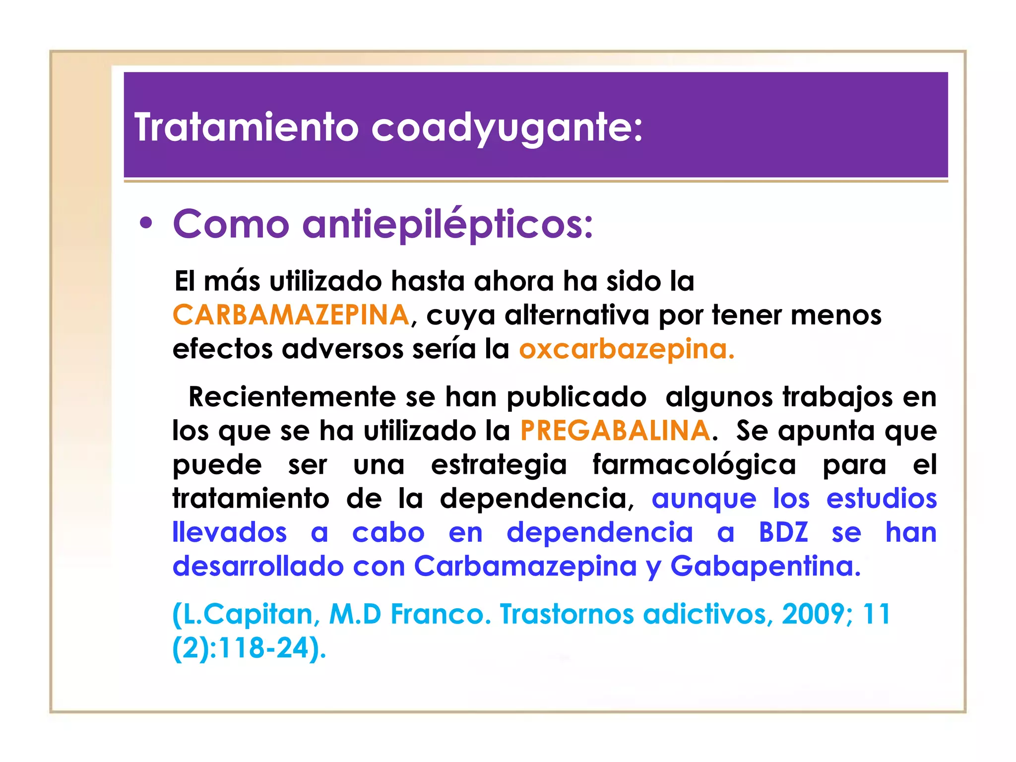 Tratamiento coadyugante:

• Como antiepilépticos:
 El más utilizado hasta ahora ha sido la
 CARBAMAZEPINA, cuya alternativa por tener menos
 efectos adversos sería la oxcarbazepina.
   Recientemente se han publicado algunos trabajos en
 los que se ha utilizado la PREGABALINA. Se apunta que
 puede ser una estrategia farmacológica para el
 tratamiento de la dependencia, aunque los estudios
 llevados a cabo en dependencia a BDZ se han
 desarrollado con Carbamazepina y Gabapentina.
 (L.Capitan, M.D Franco. Trastornos adictivos, 2009; 11
 (2):118-24).
 