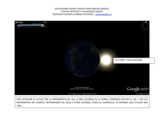 APLICACIONES GOOGLE EARTH 6 PARA ANÁLISIS ESPACIAL
                                       COLEGIO ARTÍSTICO Y TECNOLÓGICO EMAÚS
                               PROFESOR VOLTAIRE ALVARADO PETERSON – vcalvarado@uc.cl




                                                                                        10. CIERRE Y TIPS DE INTERÉS




ESTA APLIACIÓN SE ACTIVA CON LA HERRAMIENTA DEL SOL. SI NOS ALEJAMOS DE LA TIERRA, PODREMOS ACTIVAR EL SOL Y VER LOS
MOVIMIENTOS DEL PLANETA, APOYÁNDONOS DEL RELOJ Y OTRAS ACCIONES, COMO LA CUADRÍCULA. YA VEREMOS QUÉ UTILIDAD NOS
TRAE.
 