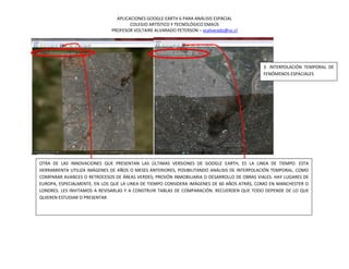 APLICACIONES GOOGLE EARTH 6 PARA ANÁLISIS ESPACIAL
                                      COLEGIO ARTÍSTICO Y TECNOLÓGICO EMAÚS
                              PROFESOR VOLTAIRE ALVARADO PETERSON – vcalvarado@uc.cl




                                                                                             3. INTERPOLACIÓN TEMPORAL DE
                                                                                             FENÓMENOS ESPACIALES




OTRA DE LAS INNOVACIONES QUE PRESENTAN LAS ÚLTIMAS VERSIONES DE GOOGLE EARTH, ES LA LINEA DE TIEMPO. ESTA
HERRAMIENTA UTILIZA IMÁGENES DE AÑOS O MESES ANTERIORES, POSIBILITANDO ANÁLISIS DE INTERPOLACIÓN TEMPORAL, COMO
COMPARAR AVANCES O RETROCESOS DE ÁREAS VERDES; PRESIÓN INMOBILIARIA O DESARROLLO DE OBRAS VIALES. HAY LUGARES DE
EUROPA, ESPECIALMENTE, EN LOS QUE LA LINEA DE TIEMPO CONSIDERA IMÁGENES DE 60 AÑOS ATRÁS, COMO EN MANCHESTER O
LONDRES. LES INVITAMOS A REVISARLAS Y A CONSTRUIR TABLAS DE COMPARACIÓN. RECUERDEN QUE TODO DEPENDE DE LO QUE
QUIEREN ESTUDIAR O PRESENTAR
 