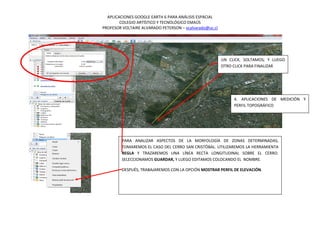 APLICACIONES GOOGLE EARTH 6 PARA ANÁLISIS ESPACIAL
        COLEGIO ARTÍSTICO Y TECNOLÓGICO EMAÚS
PROFESOR VOLTAIRE ALVARADO PETERSON – vcalvarado@uc.cl




                                                         UN CLICK, SOLTAMOS; Y LUEGO
                                                         OTRO CLICK PARA FINALIZAR




                                                              4. APLICACIONES DE MEDICIÓN Y
                                                              PERFIL TOPOGRÁFICO




         PARA ANALIZAR ASPECTOS DE LA MORFOLOGÍA DE ZONAS DETERMINADAS,
         TOMAREMOS EL CASO DEL CERRO SAN CRISTÓBAL. UTILIZAREMOS LA HERRAMIENTA
         REGLA Y TRAZAREMOS UNA LÍNEA RECTA LONGITUDINAL SOBRE EL CERRO.
         SELECCIONAMOS GUARDAR, Y LUEGO EDITAMOS COLOCANDO EL NOMBRE.

         DESPUÉS, TRABAJAREMOS CON LA OPCIÓN MOSTRAR PERFIL DE ELEVACIÓN.
 