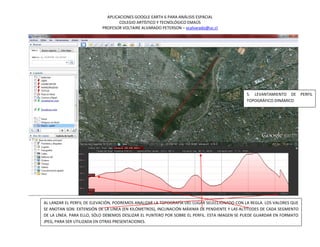 APLICACIONES GOOGLE EARTH 6 PARA ANÁLISIS ESPACIAL
                                   COLEGIO ARTÍSTICO Y TECNOLÓGICO EMAÚS
                           PROFESOR VOLTAIRE ALVARADO PETERSON – vcalvarado@uc.cl




                                                                                              5. LEVANTAMIENTO DE        PERFIL
                                                                                              TOPOGRÁFICO DINÁMICO




AL LANZAR EL PERFIL DE ELEVACIÓN, PODREMOS ANALIZAR LA TOPOGRAFÍA DEL LUGAR SELECCIONADO CON LA REGLA. LOS VALORES QUE
SE ANOTAN SON: EXTENSIÓN DE LA LÍNEA (EN KILÓMETROS), INCLINACIÓN MÁXIMA DE PENDIENTE Y LAS ALTITUDES DE CADA SEGMENTO
DE LA LÍNEA. PARA ELLO, SÓLO DEBEMOS DESLIZAR EL PUNTERO POR SOBRE EL PERFIL. ESTA IMAGEN SE PUEDE GUARDAR EN FORMATO
JPEG, PARA SER UTILIZADA EN OTRAS PRESENTACIONES.
 