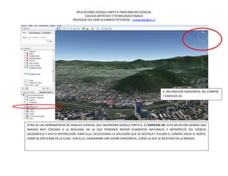 APLICACIONES GOOGLE EARTH 6 PARA ANÁLISIS ESPACIAL
                                      COLEGIO ARTÍSTICO Y TECNOLÓGICO EMAÚS
                              PROFESOR VOLTAIRE ALVARADO PETERSON – vcalvarado@uc.cl




                                                                                         6. INCLINACIÓN HORIZONTAL DEL COMPÁS
                                                                                         Y EDIFICIOS 3D




OTRA DE LAS HERRAMIENTAS DE ANÁLISIS ESPACIAL QUE INCORPORA GOOGLE EARTH 6, ES EDIFICIOS 3D. ESTA APLIACIÓN GENERA UNA
IMAGEN MUY CERCANA A LA REALIDAD, EN LA QUE PODEMOS INFERIR ELEMENTOS NATURALES Y ANTRÓPICOS DEL ESPACIO
GEOGRÁFICO Y VER SU INTERACCIÓN. PARA ELLO, SELECCIONEN LA APLICAIÓN QUE SE DESTACA Y PULSEN EL COMPÁS HACIA EL NORTE,
COMO SE EXPLICARÁ EN LA CLASE. CON ELLO, GENERARÁN UNA VISIÓN HORIZONTAL, COMO LA QUE SE MUESTRA EN LA IMAGEN.
 
