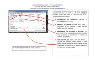 APLICACIONES GOOGLE EARTH 6 PARA ANÁLISIS ESPACIAL
                                   COLEGIO ARTÍSTICO Y TECNOLÓGICO EMAÚS
                           PROFESOR VOLTAIRE ALVARADO PETERSON – vcalvarado@uc.cl

                                                              PERSONALIZAR LA INFORMACIÓN, ES UNA DE LAS TAREAS DEL
                                                              ANÁLISIS ESPACIAL. AL ABRIR LA APLIACIÓN OPCIONES,
                                                              PODRÁN EDITAR UNA SERIE DE ELEMENTOS DE VISTA Y
                                                              TRABAJO EN GOOGLE EARTH 6.

                                                                  A. INFORMACIÓN DE REFERENCIA:       SISTEMA   DE
                                                                     COORDENADAS DE LA VISTA.

                                                                  B. UNIDADES DE MEDIDA: PUEDEN SELECCIONAR LA
                                                                     EXPRESIÓN DE LAS UNIDADES, COMO METROS,
                                                                     KILÓMETROS; PIES O MILLAS.

                                                                  C. EXAGERACIÓN DE ELEVACIÓN O VERTICAL: ESTA
                                                                     HERRAMIENTA LA ANALIZAREMOS A CONTINUACIÓN,
                                                                     PERO AUMENTA EL TAMAÑO DE LA MORFOLOGÍA
                                                                     NATURAL O ANTRÓPICA.

                                                                  D. VISTA GENERAL DEL MAPA: CON ESTA BARRA, LA
                                                                     IMAGEN QUE PROCESA GOOGLE EARTH 6, PUEDE
                                                                     GANAR MAYOR TAMAÑO, AUNQUE SIEMPRE SE DEBE
                                                                     CONSIDERAR LA RESOLUCIÓN DE IMAGEN CON LA QUE
7. UTILIDADES DE OPCIONES EN GOOGLE EARTH 6                          SE CUENTA EN EL COMPUTADOR.
 