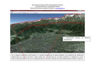 APLICACIONES GOOGLE EARTH 6 PARA ANÁLISIS ESPACIAL
                                     COLEGIO ARTÍSTICO Y TECNOLÓGICO EMAÚS
                             PROFESOR VOLTAIRE ALVARADO PETERSON – vcalvarado@uc.cl




                                                                                 8. EXAGERACIÓN     VERTICAL   EN   PERFILES
                                                                                 HORIZONTALES




EN LA IMAGEN EXAGERADA VERTICALMENTE, SE LOGRAN DESARROLLAR DE MEJOR MANERA, LOS ELEMENTOS DEL MODELADO
MORFOLÓGICO DEL ESPACIO NATURAL. COMO PUEDEN VER, LA CORDILLERA DE LOS ANDES AUMENTA SU TAMAÑO EN 3 VECES,
PERO LA LÍNEA DIVISORIA DE AGUAS O LA DEMARCACIÓN DE LA CUENCA, QUEDAN CON UNA EXPRESIÓN MÁS DEFINIDA Y PRÁCTICA.
 