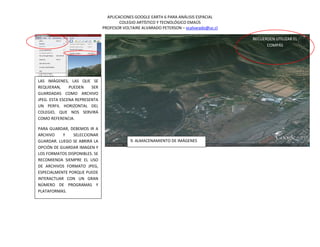 APLICACIONES GOOGLE EARTH 6 PARA ANÁLISIS ESPACIAL
                                       COLEGIO ARTÍSTICO Y TECNOLÓGICO EMAÚS
                               PROFESOR VOLTAIRE ALVARADO PETERSON – vcalvarado@uc.cl

                                                                                        RECUERDEN UTILIZAR EL
                                                                                              COMPÁS




LAS IMÁGENES, LAS QUE SE
REQUIERAN,     PUEDEN    SER
GUARDADAS COMO ARCHIVO
JPEG. ESTA ESCENA REPRESENTA
UN PERFIL HORIZONTAL DEL
COLEGIO, QUE NOS SERVIRÁ
COMO REFERENCIA.

PARA GUARDAR, DEBEMOS IR A
ARCHIVO    Y    SELECCIONAR
GUARDAR. LUEGO SE ABRIRÁ LA                 9. ALMACENAMIENTO DE IMÁGENES
OPCIÓN DE GUARDAR IMAGEN Y
LOS FORMATOS DISPONIBLES. SE
RECOMIENDA SIEMPRE EL USO
DE ARCHIVOS FORMATO JPEG,
ESPECIALMENTE PORQUE PUEDE
INTERACTUAR CON UN GRAN
NÚMERO DE PROGRAMAS Y
PLATAFORMAS.
 