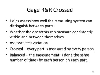 Gage R&R Crossed Helps assess how well the measuring system can distinguish between parts Whether the operators can measure consistently within and between themselves Assesses test variation Crossed – every part is measured by every person Balanced – the measurement is done the same number of times by each person on each part. 