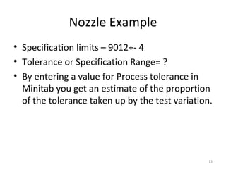 Nozzle Example Specification limits – 9012+- 4 Tolerance or Specification Range= ? By entering a value for Process tolerance in Minitab you get an estimate of the proportion of the tolerance taken up by the test variation. 