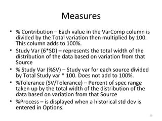 Measures % Contribution – Each value in the VarComp column is divided by the Total variation then multiplied by 100. This column adds to 100%. Study Var (6*SD) – represents the total width of the distribution of the data based on variation from that Source % Study Var (%SV) – Study var for each source divided by Total Study var * 100. Does not add to 100%. %Tolerance (SV/Tolerance) – Percent of spec range taken up by the total width of the distribution of the data based on variation from that Source %Process – is displayed when a historical std dev is entered in Options. 