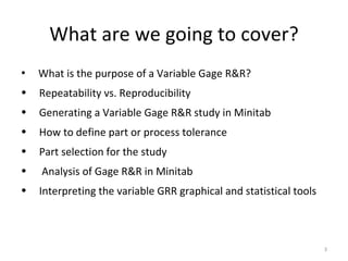 What are we going to cover? What is the purpose of a Variable Gage R&R? Repeatability vs. Reproducibility Generating a Variable Gage R&R study in Minitab How to define part or process tolerance Part selection for the study Analysis of Gage R&R in Minitab Interpreting the variable GRR graphical and statistical tools  