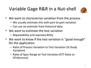Variable Gage R&R in a Nut-shell We want to characterize variation from the process We usually estimate this with part-to-part variation Can use an estimate from historical data We want to estimate the test variation Repeatability and reproducibility We want to know if the test variation is “good enough” for the application Ratio of Process Variation to Test Variation (% Study Variation) Ratio of Spec Range to Test Variation (P/T Ratio or %Tolerance) 